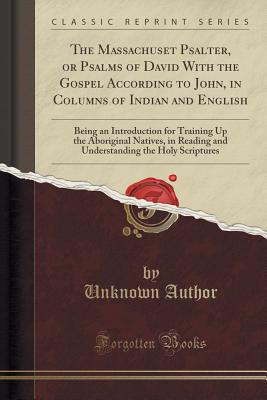 The Massachuset Psalter, or Psalms of David with the Gospel According to John, in Columns of Indian and English: Being an Introduction for Training Up . the Holy Scriptures (Classic Reprint)