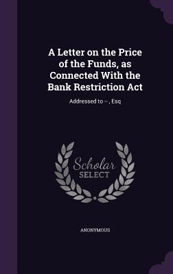 A Letter on the Price of the Funds, as Connected With the Bank Restriction Act: Addressed to --, Esq
