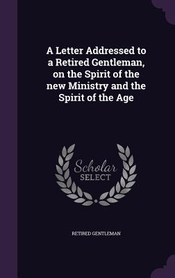 A Letter Addressed to a Retired Gentleman, on the Spirit of the new Ministry and the Spirit of the Age