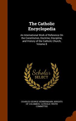 The Catholic Encyclopedia: An International Work of Reference On the Constitution, Doctrine, Discipline, and History of the Catholic Church, Volume 8 Image for The Catholic Encyclopedia: An International Work of Reference On the Constitution, Doctrine, Discipline, and History of the Catholic Church, Volume 8