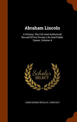 Abraham Lincoln: A History, The Full And Authorized Record Of His Private Life And Public Career, Volume 4 Image for Abraham Lincoln: A History, The Full And Authorized Record Of His Private Life And Public Career, Volume 4