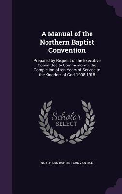A Manual of the Northern Baptist Convention: Prepared by Request of the Executive Committee to Commemorate the Completion of ten Years of Service to the Kingdom of God, 1908-1918