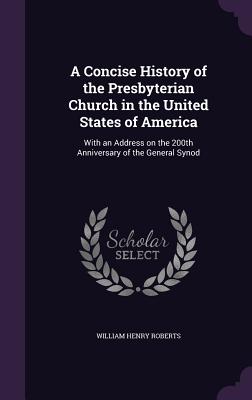A Concise History of the Presbyterian Church in the United States of America: With an Address on the 200th Anniversary of the General Synod Roberts, William Henry