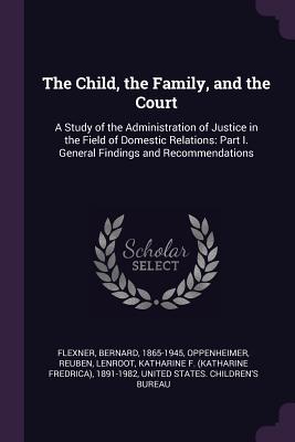 The Child, the Family, and the Court: A Study of the Administration of Justice in the Field of Domestic Relations: Part I. General Findings and Recomm