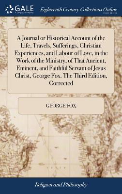 A Journal or Historical Account of the Life, Travels, Sufferings, Christian Experiences, and Labour of Love, in the Work of the Ministry, of That . George Fox. the Third Edition, Corrected