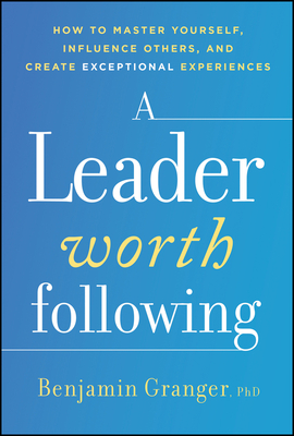 LEADER WORTH FOLLOWING, A: HOW TO MASTER YOURSELF, INFLUENCE OTHERS, AND CREATE EXCEPTIONAL EXPERIENCES