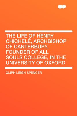 The Life of Henry Chichel , Archbishop of Canterbury, Founder of All Souls College, in the University of Oxford