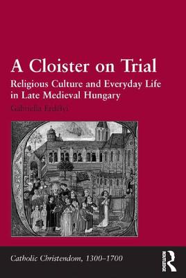 A Cloister on Trial: Religious Culture and Everyday Life in Late Medieval Hungary (Catholic Christendom, 1300-1700)