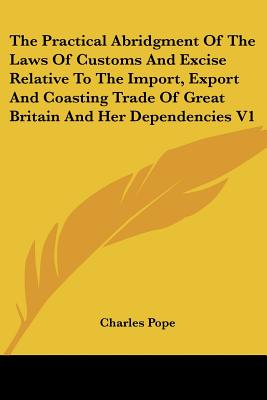 The Practical Abridgment Of The Laws Of Customs And Excise Relative To The Import, Export And Coasting Trade Of Great Britain And Her Dependencies V1