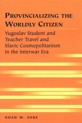 Provincializing the Worldly Citizen: Yugoslav Student and Teacher Travel and Slavic Cosmopolitanism in the Interwar Era (Travel Writing Across the Disciplines)