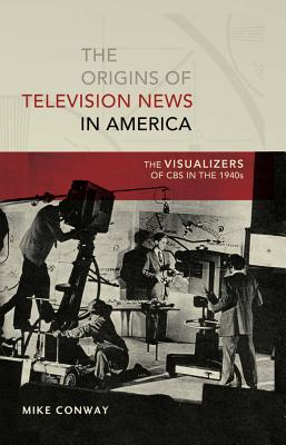 The Origins of Television News in America: The Visualizers of CBS in the 1940s (Mediating American History)