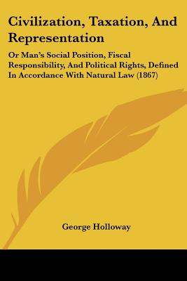 Civilization, Taxation, And Representation: Or Man's Social Position, Fiscal Responsibility, And Political Rights, Defined In Accordance With Natural Law (1867)