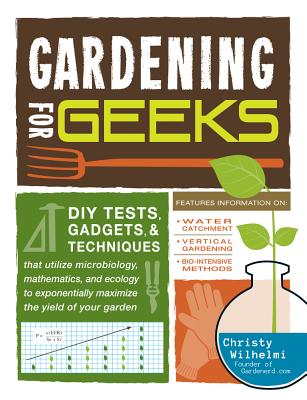 Gardening for Geeks: DIY Tests, Gadgets, & Techniques That Utilize Microbiology, Mathematics, and Ecology to Exponentially Maximize the Yie