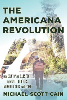 The Americana Revolution From Country and Blues Roots to the Avett Brothers, Mumford & Sons, and Beyond