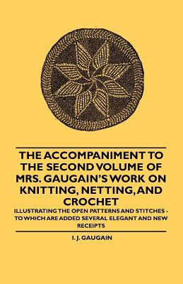 The Accompaniment to the Second Volume of Mrs. Gaugain's Work on Knitting, Netting, and Crochet - Illustrating the Open Patterns and Stitches - To Which are Added Several Elegant and new Receipts