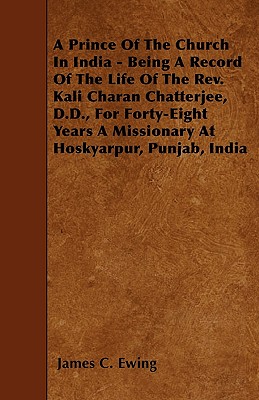 A Prince Of The Church In India - Being A Record Of The Life Of The Rev. Kali Charan Chatterjee, D.D., For Forty-Eight Years A Missionary At Hoskyarpur, Punjab, India