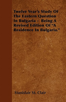 Twelve Year's Study Of The Eastern Question In Bulgaria - Being A Revised Edition Of A Residence In Bulgaria.
