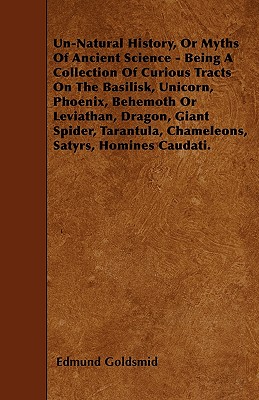 Un-Natural History; Or, Myths of Ancient Science - Being a Collection of Curious Tracts on the Basilisk, Unicorn, Phoenix, Behemoth or Leviathan, . Chameleons, Satyrs, Homines Caudati - Vol. I.