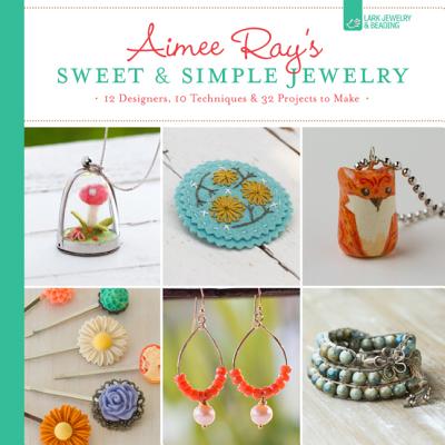 Aimee Ray's Sweet & Simple Jewelry: 17 Designers, 10 Techniques & 32 Projects To Make