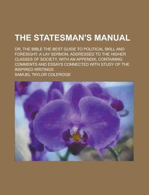 The Stateman's Manual; Or, the Bible the Best Guide to Political Skill and Foresight a Lay Sermon, Addressed to the Higher Classes of Society, with an