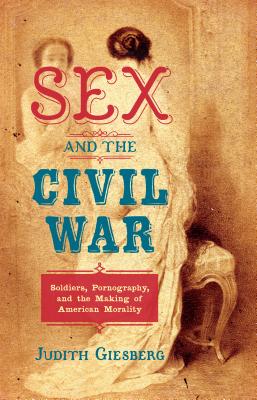 SEX AND THE CIVIL WAR : Soldiers , Pornography , and the Making of American Morality