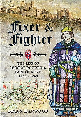 Fixer and Fighter: The Life of Hubert de Burgh, Earl of Kent, 1170 - 1243