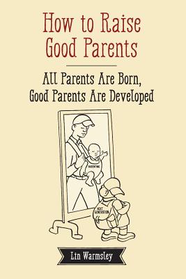 How to Raise Good Parents: All parents are born; good parents are developed (Parenting: It's a Job Too!)