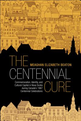 The Centennial Cure: Commemoration, Identity, and Cultural Capital in Nova Scotia during Canada's 1967 Centennial Celebrations (Studies in Atlantic Canada History)