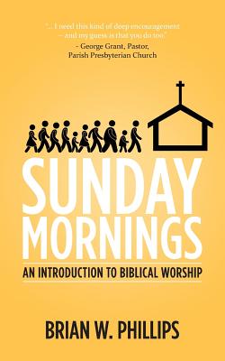 Sunday Mornings: An Introduction to Biblical Worship, Brian W. Phillips Sunday Mornings: An Introduction to Biblical Worship, Brian W. Phillips