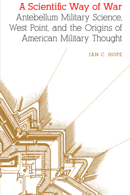 A Scientific Way of War: Antebellum Military Science, West Point, and the Origins of American Military Thought (Studies in War, Society, and the Military)