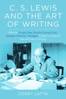 C. S. Lewis and the Art of Writing: What the Essayist, Poet, Novelist, Literary Critic, Apologist, Memoirist, Theologian Teaches Us about the Life and Craft of Writing