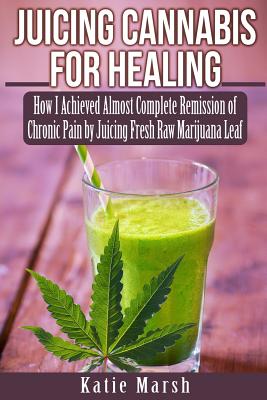 Juicing Cannabis for Healing: How I Achieved Almost Complete Remission of Chronic Pain by Juicing Fresh Raw Marijuana Leaf