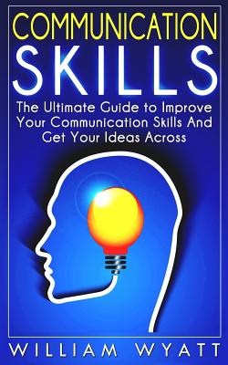 Communication Skills: The Ultimate Guide To Improve Your Communication Skills And Get Your Ideas Across