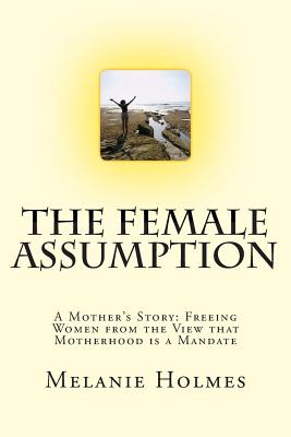 The Female Assumption: A Mother's Story: Freeing Women from the View that Motherhood is a Mandate