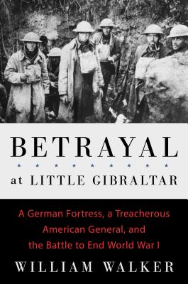 Betrayal at Little Gibraltar: A German Fortress, a Treacherous American General, and the Battle to End World War I