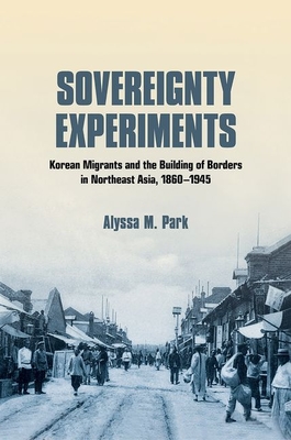 Sovereignty Experiments: Korean Migrants and the Building of Borders in Northeast Asia, 18601945 (Studies of the Weatherhead East Asian Institute, Columbia University)