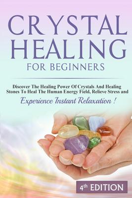 Crystal Healing for Beginners Discover the Healing Power of Crystals and Healing Stones to Heal the Human Energy Field, Relieve Stress and Experience Instant Relaxation