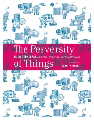 The Perversity of Things: Hugo Gernsback on Media, Tinkering, and Scientifiction (Volume 52) (Electronic Mediations)