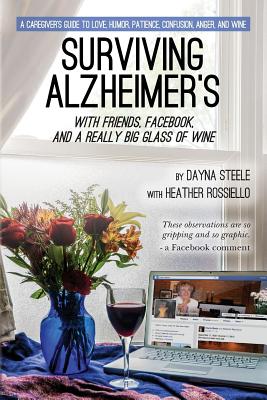 Surviving Alzheimer's with Friends, Facebook, and a Really Big Glass of Wine A Caregiver's Guide to Love, Humor, Patience, Confusion, Anger, and Wine