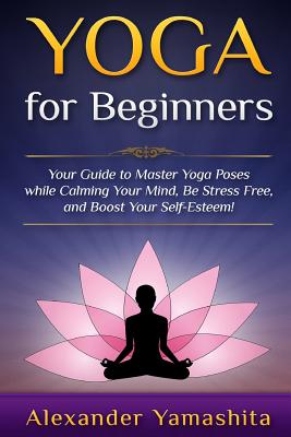 Yoga For Beginners: Your Guide to Master Yoga Poses while calming your mind, be stress free, and boost your self-esteem!