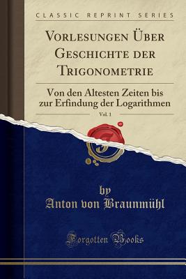 Vorlesungen ber Geschichte der Trigonometrie: Von den ltesten Zeiten bis zur Erfindung der Logarithmen (Classic Reprint) [Paperback] von Braunmhl, Anton