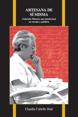 Artesana de s misma: Gabriela Mistral, una intelectual en cuerpo y palabra (Purdue Studies in Romance Literatures, 72)