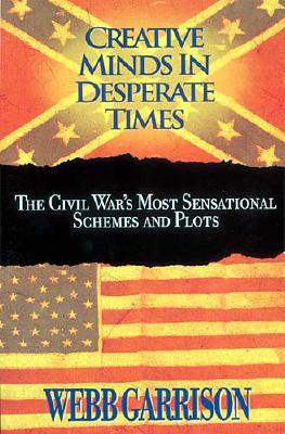 Creative Minds in Desperate Times The Civil War's Most Sensational Schemes and Plots
