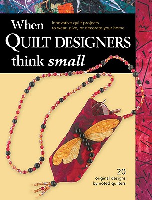 When Quilt Designers Think Small: Innovative Quilt Projects to Wear, Give, or Decorate Your Home