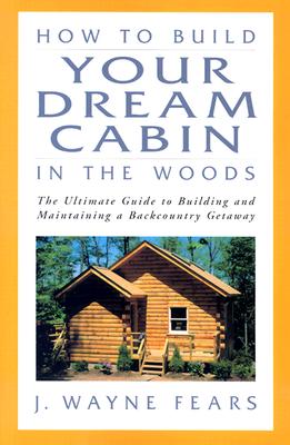 How to Build Your Dream Cabin in the Woods: The Ultimate Guide to Building and Maintaining a Backcountry Getaway