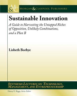 Sustainable Innovation: A Guide to Harvesting the Untapped Riches of Opposition, Unlikely Combinations, and a Plan B (Synthesis Lectures on Technology, Management, and Entrepreneurship)