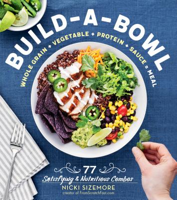 Build-A-Bowl: 77 Satisfying & Nutritious Combos: Whole Grain + Vegetable + Protein + Sauce Meal