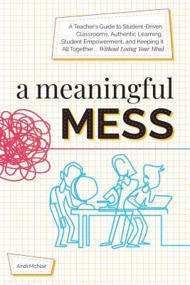 A Meaningful Mess: A Teacher's Guide to Student-Driven Classrooms, Authentic Learning, Student Empowerment, and Keeping It All Together Without Losing Your Mind