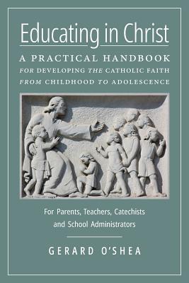 Educating in Christ: A Practical Handbook for Developing the Catholic Faith from Childhood to Adolescence - For Parents, Teachers, Catechists and School Administrators, Gerard O'Shea Educating in Christ: A Practical Handbook for Developing the Catholic Faith from Childhood to Adolescence - For Parents, Teachers, Catechists and School Administrators, Gerard O'Shea