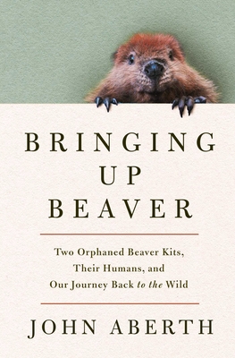 Bringing Up Beaver: Two Orphaned Beaver Kits, Their Humans, and Our Journey Back to the Wild.
